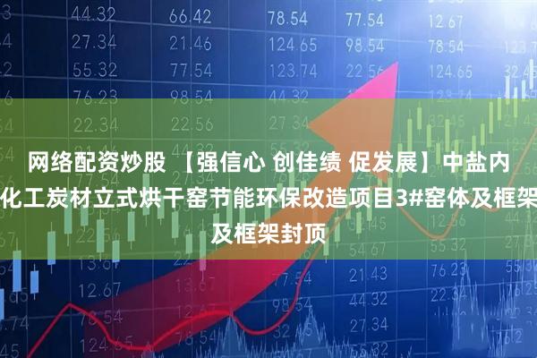 网络配资炒股 【强信心 创佳绩 促发展】中盐内蒙古化工炭材立式烘干窑节能环保改造项目3#窑体及框架封顶