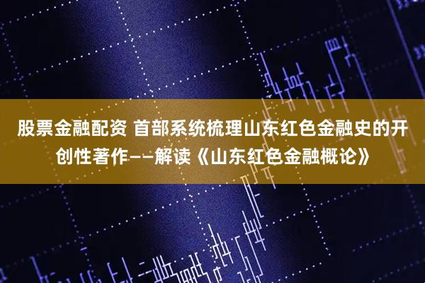 股票金融配资 首部系统梳理山东红色金融史的开创性著作——解读《山东红色金融概论》