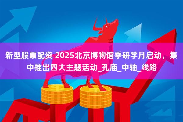 新型股票配资 2025北京博物馆季研学月启动，集中推出四大主题活动_孔庙_中轴_线路