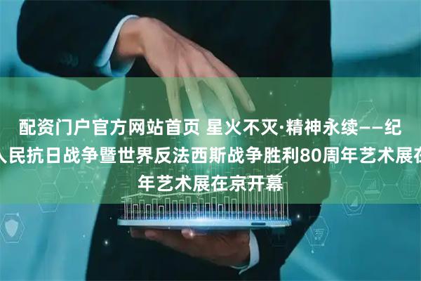配资门户官方网站首页 星火不灭·精神永续——纪念中国人民抗日战争暨世界反法西斯战争胜利80周年艺术展在京开幕