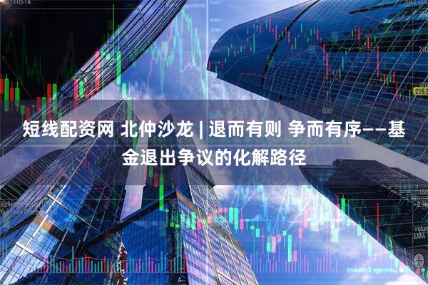 短线配资网 北仲沙龙 | 退而有则 争而有序——基金退出争议的化解路径