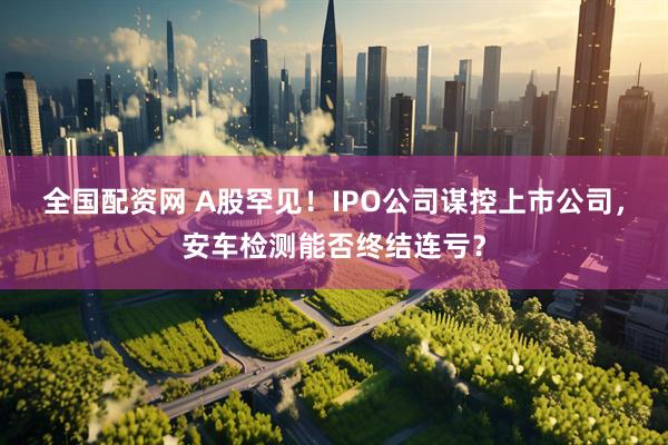 全国配资网 A股罕见！IPO公司谋控上市公司，安车检测能否终结连亏？