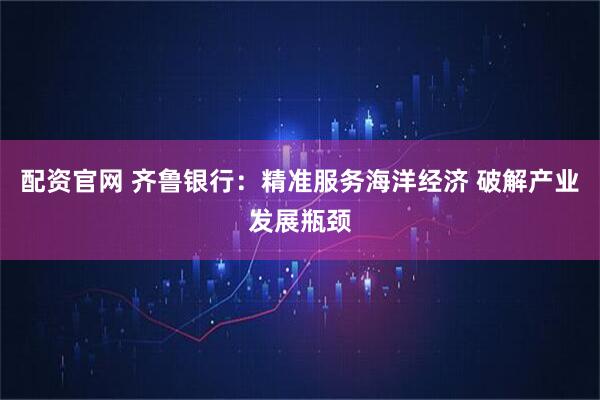 配资官网 齐鲁银行：精准服务海洋经济 破解产业发展瓶颈